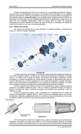 IFRN / DIETIND MÁQUINAS E AUTOMAÇÃO ELÉTRICA
44 - Lunardo Alves de Sena
Existem diversos tipos de motor CC de acordo com a quantidade de fontes CC usadas e
da forma como os enrolamentos de campo e de armadura são conectados. Se for utilizada
somente uma fonte CC, então os enrolamentos de campo e de armadura devem ser ligados em
série (dando origem ao motor CC série) ou em paralelo (dando origem ao motor CC Shunt ou
derivação). Por outro lado, se forem utilizadas duas fontes CC independentes, então tem-se um
motor CC com excitação independente. Cada um desses tipos de motor CC apresenta
desempenho um pouco diferente em termos de curva de torque ou velocidade em função da
corrente de armadura e, por isso, tem distinta aplicação.
5.2.3 Motores de indução
Os motores de indução são os mais utilizados na indústria brasileira. A Ilustração 66
mostra um motor de indução “explodido”.
Ilustração 66
O motor assíncrono, de indução, é constituído basicamente pelos seguintes elementos:
um circuito magnético estático, constituído por chapas ferromagnéticas empilhadas e isoladas
entre si, ao qual se dá o nome de estator; por bobinas (de grupos, consoante o motor
monofásico ou trifásico) localizadas em cavas abertas no estator e alimentadas pela rede de
corrente alternada; por um rotor constituído por um núcleo ferromagnético, também laminado,
sobre o qual se encontra um enrolamento ou um conjunto de condutores paralelos, nos quais
são induzidas correntes provocadas pela corrente alternada das bobinas do estator.
O rotor é apoiado num mancal, que por sua vez transmite à carga a energia mecânica
produzida. O entreferro (distância entre o rotor e o estator) é bastante reduzido, de forma a
reduzir a corrente em vazio e, portanto as perdas, mas também para aumentar o fator de
potência em vazio.
O rotor em gaiola de esquilo, veja a Ilustração 67, é constituído por um núcleo de
chapas ferromagnéticas, isoladas entre si, sobre o qual são colocadas barras de alumínio
(condutores), dispostos paralelamente entre si e unidas nas suas extremidades por dois anéis
condutores, também em alumínio, que curto-circuitam os estas barras.
Barras de alumínio
ou de cobre
Anéis condutores
Ilustração 67
O Funcionamento do motor de indução se dá a partir do momento que os enrolamentos
localizados nas cavas do estator são sujeitos a uma corrente alternada, gera-se um campo
magnético no estator, consequentemente, no rotor surge uma força eletromotriz induzida devido
 