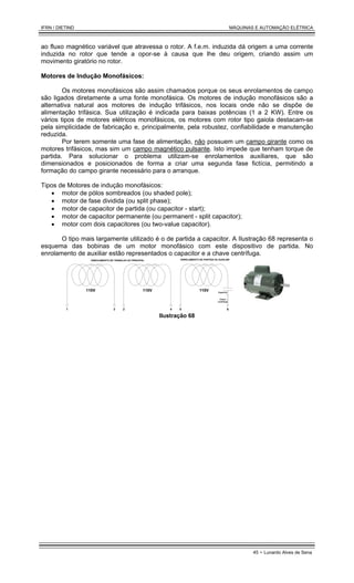 IFRN / DIETIND MÁQUINAS E AUTOMAÇÃO ELÉTRICA
45 - Lunardo Alves de Sena
ao fluxo magnético variável que atravessa o rotor. A f.e.m. induzida dá origem a uma corrente
induzida no rotor que tende a opor-se à causa que lhe deu origem, criando assim um
movimento giratório no rotor.
Motores de Indução Monofásicos:
Os motores monofásicos são assim chamados porque os seus enrolamentos de campo
são ligados diretamente a uma fonte monofásica. Os motores de indução monofásicos são a
alternativa natural aos motores de indução trifásicos, nos locais onde não se dispõe de
alimentação trifásica. Sua utilização é indicada para baixas potências (1 a 2 KW). Entre os
vários tipos de motores elétricos monofásicos, os motores com rotor tipo gaiola destacam-se
pela simplicidade de fabricação e, principalmente, pela robustez, confiabilidade e manutenção
reduzida.
Por terem somente uma fase de alimentação, não possuem um campo girante como os
motores trifásicos, mas sim um campo magnético pulsante. Isto impede que tenham torque de
partida. Para solucionar o problema utilizam-se enrolamentos auxiliares, que são
dimensionados e posicionados de forma a criar uma segunda fase fictícia, permitindo a
formação do campo girante necessário para o arranque.
Tipos de Motores de indução monofásicos:
• motor de pólos sombreados (ou shaded pole);
• motor de fase dividida (ou split phase);
• motor de capacitor de partida (ou capacitor - start);
• motor de capacitor permanente (ou permanent - split capacitor);
• motor com dois capacitores (ou two-value capacitor).
O tipo mais largamente utilizado é o de partida a capacitor. A Ilustração 68 representa o
esquema das bobinas de um motor monofásico com este dispositivo de partida. No
enrolamento de auxiliar estão representados o capacitor e a chave centrífuga.
110V 110V 110V
1 3 2 4 5 6
ENROLAMENTO DE TRABALHO OU PRINCIPAL ENROLAMENTO DE PARTIDA OU AUXILIAR
Capacitor
Chave
centrífuga
Ilustração 68
 