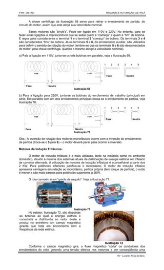 IFRN / DIETIND MÁQUINAS E AUTOMAÇÃO ELÉTRICA
46 - Lunardo Alves de Sena
A chave centrífuga da Ilustração 68 serve para retirar o enrolamento de partida, do
circuito do motor, assim que este atinja sua velocidade nominal.
Esses motores são “bivolt’s”. Pode ser ligado em 110V e 220V. No entanto, para se
fazer estas ligações é imprescindível que se saiba quem é “começo” e quem é “fim” de bobina.
É regra geral considerar-se o terminal 1 e o terminal 2 “começo” de bobina. Os terminais 3 e 4
são considerados “fins” de bobina. Já os terminais 5 e 6, do enrolamento auxiliar, são utilizados
para definir o sentido de rotação do motor (lembre-se que os terminais 5 e 6 são desconectados
do motor, pela chave centrífuga, quando o mesmo atinge a velocidade nominal).
a) Pala a ligação em 110V, junta-se os três bobinas em paralelo, veja a Ilustração 69.
110V 110V
1 3 2 4 5 6
capacitor
ch centrífuga
1 2 5 3 4 6
Fase Neutro
Neutro
Fase
Ilustração 69
b) Para a ligação para 220V, junta-se as bobinas do enrolamento de trabalho (principal) em
série. Em paralelo com um dos enrolamentos principal coloca-se o enrolamento de partida, veja
Ilustração 70.
110V 110V
1 3 2 4 5 6
capacitor
ch centrífuga
Fase Neutro
1 2 5
3 4 6
Fase Neutro
Ilustração 70
Obs.: A inversão de rotação dos motores monofásicos ocorre com a inversão do enrolamento
de partida (troca-se o 5 pelo 6) – o motor deverá parar para ocorrer a inversão.
Motores de Indução Trifásicos:
O motor de indução trifásico é o mais utilizado, tanto na indústria como no ambiente
doméstico, devido à maioria dos sistemas atuais de distribuição de energia elétrica ser trifásico
de corrente alternada. A utilização de motores de indução trifásicos é aconselhável a partir dos
2 KW. Para potências inferiores justifica-se o monofásico. O motor de indução trifásico
apresenta vantagens em relação ao monofásico, partida própria (tem torque de partida), o ruído
é menor e são mais baratos para potências superiores a 2KW.
O rotor também é em “gaiola de esquilo”. Veja a Ilustração 71:
Ilustração 71
No estator, Ilustração 72, são dispostas
as bobinas ao qual a energia elétrica é
conectada e distribuída ao redor deste e
produz no entreferro um campo magnético
girante que roda em sincronismo com a
freqüência da rede elétrica.
Ilustração 72
Conforme o campo magnético gira, o fluxo magnético “corta” os condutores dos
enrolamentos do rotor gerando uma tensão elétrica nos mesmos e por conseqüência uma
 