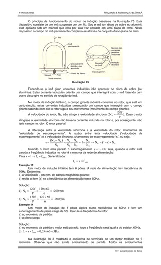 IFRN / DIETIND MÁQUINAS E AUTOMAÇÃO ELÉTRICA
48 - Lunardo Alves de Sena
O princípio de funcionamento do motor de indução baseia-se na Ilustração 75. Este
dispositivo consiste de um imã suspenso por um fio. Sob o imã um disco de cobre ou alumínio
está apoiado sob um mancal que está por sua vez apoiado em uma placa de ferro. Neste
dispositivo o campo do imã permanente completa-se através do conjunto disco-placa de ferro.
Ilustração 75
Fazendo-se o ímã girar, correntes induzidas irão aparecer no disco de cobre (ou
alumínio). Estas corrente induzidas criarão um campo que interagirá com o ímã fazendo com
que o disco gire no sentido de rotação do ímã.
No motor de indução trifásico, o campo girante induzirá correntes no rotor, que está em
curto-circuito, estas correntes induzidas provocarão um campo que interagirá com o campo
girante fazendo com que o rotor siga o seu movimento (movimento do campo girante).
A velocidade do rotor, NR, não atinge a velocidade síncrona (
P
120f
NS = ). Caso o rotor
atingisse a velocidade síncrona não haveria corrente induzida no rotor e, por conseguinte, não
teria campo no rotor. O rotor pararia!
A diferença entre a velocidade síncrona e a velocidade do rotor, chamamos de
“velocidade de escorregamento”. A razão entre esta velocidade (“velocidade de
escorregamento”) e a velocidade síncrona, chamamos de escorregamento “s”, ou seja:
S
R
S
R
S
R
S
S
S
R
S
N
s)
(1
N
N
N
1
N
N
N
N
N
)
N
(N
s ×
−
=
⇒
−
=
−
=
−
=
Quando o rotor está parado o escorregamento 1
s = . Ou seja, quando o rotor está
parado a freqüência induzida no rotor é a mesma da rede de alimentação:
Para rede
r f
f
1
s =
⇒
= . Generalizado:
rede
r f
f ×
= s
Exemplo 13
Um motor de indução trifásico tem 6 pólos. A rede de alimentação tem freqüência de
60Hz. Determine:
a) a velocidade , em rpm, do campo magnético girante;
b) repita o item (a) se a freqüência de alimentação fosse 50Hz.
Solução:
a) 1200rpm
6
60
120
P
120f
NS =
×
=
=
b) 1000rpm
6
50
120
P
120f
NS =
×
=
=
Exemplo 14
Um motor de indução de 4 pólos opera numa freqüência de 60Hz e tem um
escorregamento de plena carga de 5%. Calcule a freqüência do rotor:
a) no momento da partida;
b) a plena carga.
Solução:
a) no momento da partida o motor está parado, logo a freqüência será igual a do estator, 60Hz.
b) 3Hz
60
0,05
f
s
f rede
r =
×
=
×
=
Na Ilustração 76 é mostrado o esquema de terminais de um motor trifásico de 6
terminais. Observe que não existe enrolamento de partida. Todos os enrolamentos
 