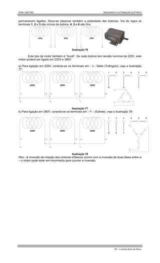 IFRN / DIETIND MÁQUINAS E AUTOMAÇÃO ELÉTRICA
49 - Lunardo Alves de Sena
permanecem ligados. Deve-se observar também a polaridade das bobinas. Via de regra os
terminais 1, 2 e 3 são inícios de bobina. 4, 5 e 6 são fins.
220V 220V 220V
1 4 2 5 3 6
Ilustração 76
Este tipo de motor também é “bivolt”. Se cada bobina tem tensão nominal de 220V, este
motor poderá ser ligado em 220V e 380V
a) Para ligação em 220V, conecta-se os terminais em - ∆ - Delta (Triângulo), veja a Ilustração
77:
220V 220V 220V
1 4 2 5 3 6
R S T
1 6 2 4 3 5
R S T
1
4
6
3
2 5
R
S
T
Ilustração 77
b) Para ligação em 380V, conecta-se os terminais em - Υ – (Estrela), veja a Ilustração 78:
220V 220V 220V
1 4 2 5 3 6
R S T
1 6
2 4
3 5
R S T
1
4 6
3
2
5
R
S
T
Ilustração 78
Obs.: A inversão de rotação dos motores trifásicos ocorre com a inversão de duas fases entre si
– o motor pode estar em movimento para ocorrer a inversão.
 