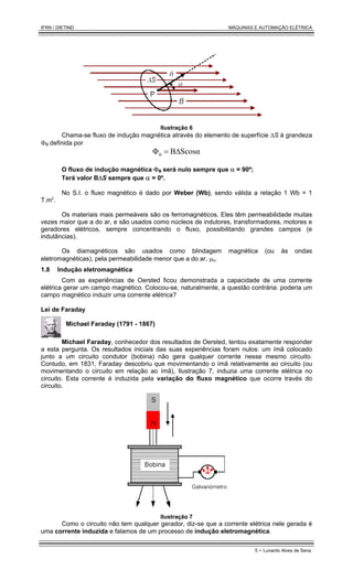 IFRN / DIETIND MÁQUINAS E AUTOMAÇÃO ELÉTRICA
5 - Lunardo Alves de Sena
Ilustração 6
Chama-se fluxo de indução magnética através do elemento de superfície ∆S à grandeza
ΦB definida por
Scosα
B
ΦB ∆
=
O fluxo de indução magnética ΦB será nulo sempre que α = 90º;
Terá valor B∆S sempre que α = 0º.
No S.I. o fluxo magnético é dado por Weber (Wb), sendo válida a relação 1 Wb = 1
T.m2
.
Os materiais mais permeáveis são os ferromagnéticos. Eles têm permeabilidade muitas
vezes maior que a do ar, e são usados como núcleos de indutores, transformadores, motores e
geradores elétricos, sempre concentrando o fluxo, possibilitando grandes campos (e
indutâncias).
Os diamagnéticos são usados como blindagem magnética (ou às ondas
eletromagnéticas), pela permeabilidade menor que a do ar, µo.
1.8 Indução eletromagnética
Com as experiências de Oersted ficou demonstrada a capacidade de uma corrente
elétrica gerar um campo magnético. Colocou-se, naturalmente, a questão contrária: poderia um
campo magnético induzir uma corrente elétrica?
Lei de Faraday
Michael Faraday (1791 - 1867)
Michael Faraday, conhecedor dos resultados de Oersted, tentou exatamente responder
a esta pergunta. Os resultados iniciais das suas experiências foram nulos: um ímã colocado
junto a um circuito condutor (bobina) não gera qualquer corrente nesse mesmo circuito.
Contudo, em 1831, Faraday descobriu que movimentando o ímã relativamente ao circuito (ou
movimentando o circuito em relação ao ímã), Ilustração 7, induzia uma corrente elétrica no
circuito. Esta corrente é induzida pela variação do fluxo magnético que ocorre través do
circuito.
Ilustração 7
Como o circuito não tem qualquer gerador, diz-se que a corrente elétrica nele gerada é
uma corrente induzida e falamos de um processo de indução eletromagnética.
 