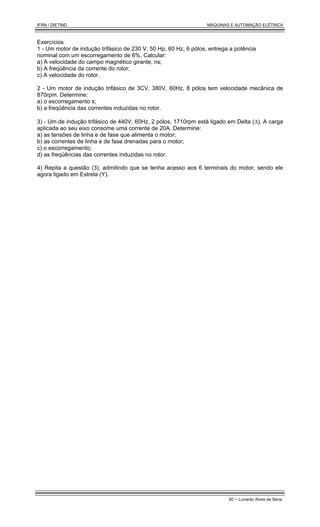 IFRN / DIETIND MÁQUINAS E AUTOMAÇÃO ELÉTRICA
50 - Lunardo Alves de Sena
Exercícios
1 - Um motor de indução trifásico de 230 V, 50 Hp, 60 Hz, 6 pólos, entrega a potência
nominal com um escorregamento de 6%. Calcular:
a) A velocidade do campo magnético girante, ns;
b) A freqüência da corrente do rotor;
c) A velocidade do rotor.
2 - Um motor de indução trifásico de 3CV, 380V, 60Hz, 8 pólos tem velocidade mecânica de
870rpm. Determine:
a) o escorregamento s;
b) a freqüência das correntes induzidas no rotor.
3) - Um de indução trifásico de 440V, 60Hz, 2 pólos, 1710rpm está ligado em Delta (∆). A carga
aplicada ao seu eixo consome uma corrente de 20A. Determine:
a) as tensões de linha e de fase que alimenta o motor;
b) as correntes de linha e de fase drenadas para o motor;
c) o escorregamento;
d) as freqüências das correntes induzidas no rotor.
4) Repita a questão (3), admitindo que se tenha acesso aos 6 terminais do motor, sendo ele
agora ligado em Estrela (Y).
 