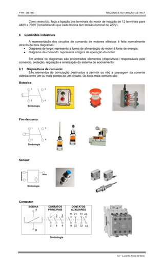 IFRN / DIETIND MÁQUINAS E AUTOMAÇÃO ELÉTRICA
52 - Lunardo Alves de Sena
Como exercício, faça a ligação dos terminais do motor de indução de 12 terminais para
440V e 760V (considerando que cada bobina tem tensão nominal de 220V).
6 Comandos industriais
A representação dos circuitos de comando de motores elétricos é feita normalmente
através de dois diagramas :
• Diagrama de força: representa a forma de alimentação do motor à fonte de energia;
• Diagrama de comando: representa a lógica de operação do motor.
Em ambos os diagramas são encontrados elementos (dispositivos) responsáveis pelo
comando, proteção, regulação e sinalização do sistema de acionamento.
6.1 Dispositivos de comando
São elementos de comutação destinados a permitir ou não a passagem da corrente
elétrica entre um ou mais pontos de um circuito. Os tipos mais comuns são
Botoeira:
1
2
3
4
Simbologia
Fim-de-curso:
1
2
3
4
Simbologia
Sensor:
Alimentação
Saída
Simbologia
Contactor:
Simbologia
1 3 5
2 4 6
13
14
21
22
31
32
43
44
A
B
BOBINA CONTATOS
PRINCIPAIS
CONTATOS
AUXILIARES
 