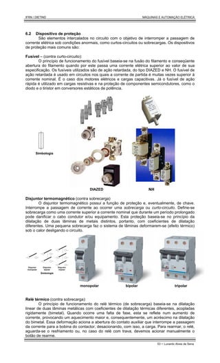 IFRN / DIETIND MÁQUINAS E AUTOMAÇÃO ELÉTRICA
53 - Lunardo Alves de Sena
6.2 Dispositivo de proteção
São elementos intercalados no circuito com o objetivo de interromper a passagem de
corrente elétrica sob condições anormais, como curtos-circuitos ou sobrecargas. Os dispositivos
de proteção mais comuns são:
Fusível – (contra curto-circuito):
O princípio de funcionamento do fusível baseia-se na fusão do filamento e conseqüente
abertura do filamento quando por este passa uma corrente elétrica superior ao valor de sua
especificação. Os fusíveis utilizados são de ação retardada, do tipo DIAZED e NH. O fusível de
ação retardada é usado em circuitos nos quais a corrente de partida é muitas vezes superior à
corrente nominal. É o caso dos motores elétricos e cargas capacitivas. Já o fusível de ação
rápida é utilizado em cargas resistivas e na proteção de componentes semicondutores, como o
diodo e o tiristor em conversores estáticos de potência.
Simbologia
DIAZED NH
Disjuntor termomagnético (contra sobrecarga)
O disjuntor termomagnético possui a função de proteção e, eventualmente, de chave.
Interrompe a passagem de corrente ao ocorrer uma sobrecarga ou curto-circuito. Define-se
sobrecarga como uma corrente superior a corrente nominal que durante um período prolongado
pode danificar o cabo condutor e/ou equipamento. Esta proteção baseia-se no princípio da
dilatação de duas lâminas de metais distintos, portanto, com coeficientes de dilatação
diferentes. Uma pequena sobrecarga faz o sistema de lâminas deformarem-se (efeito térmico)
sob o calor desligando o circuito.
Disjuntor
tripolar
Disjuntor
bipolar
Disjuntor
monopolar
Simbologia
monopolar bipolar tripolar
Relé térmico (contra sobrecarga):
O princípio de funcionamento do relé térmico (de sobrecarga) baseia-se na dilatação
linear de duas lâminas metálicas com coeficientes de dilatação térmicas diferentes, acopladas
rigidamente (bimetal). Quando ocorre uma falta de fase, esta se reflete num aumento de
corrente, provocando um aquecimento maior e, consequentemente, um acréscimo na dilatação
do bimetal. Essa deformação aciona a abertura do contato auxiliar que interrompe a passagem
da corrente para a bobina do contactor, desacionando, com isso, a carga. Para rearmar, o relé,
aguarda-se o resfriamento ou, no caso do relé com trava, devemos acionar manualmente o
botão de rearme.
 