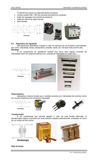 IFRN / DIETIND MÁQUINAS E AUTOMAÇÃO ELÉTRICA
54 - Lunardo Alves de Sena
O relé térmico possui as seguintes partes principais:
• contato auxiliar (NA + NF) de comando da bobina do contactor;
• botão de regulagem da corrente de desarme;
• botão de rearme de ação manual;
• três bimetais.
95
96
97
98
1 3 5
2 4 6
Simbologia
6.3 Dispositivo de regulação
São elementos destinados a regular o valor de variáveis de um processo automatizado,
tais como: velocidade, tempo, temperatura, pressão, vazão, etc. Os tipos mais comuns são:
Reostato
É um componente de resistência variável que serve para regular correntes de
intensidade maior em sistemas elétricos (ex. controle de velocidade em motor CC).
Simbologia
Potenciômetro
Apresenta a mesma função que o reostato atuando com intensidade de corrente menor
em circuitos eletrônicos de comando e regulação.
Simbologia
Transformador
É um componente que permite adaptar o valor de uma tensão alternada. O
transformador básico é formado por duas bobinas isoladas eletricamente, enroladas em torno
de um núcleo de ferro silício.
Simbologia
Relé de tempo
 