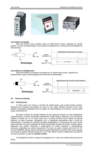 IFRN / DIETIND MÁQUINAS E AUTOMAÇÃO ELÉTRICA
55 - Lunardo Alves de Sena
com retardo na ligação
Este relé comuta seus contatos após um determinado tempo, regulável em escala
própria. O início da temporização ocorre quando energizamos os terminais de alimentação do
relé de tempo.
A1
15
16 18
A2
Simbologia
d1
Temporização
Sinal de
Entrada (A1- A2)
Sinal
de
Saída (15 - 16 - 18)
TEMPORIZADOR COM RETARDO NA LIGAÇÃO
com retardo no desligamento
Este relé mantém os contatos comutados por um determinado tempo, regulável em
escala própria, após a desenergização dos terminais de alimentação.
A1
15
16 18
A2
Simbologia
d1 Sinal de
Entrada (A1- A2)
Sinal
de
Saída (15 - 16 - 18)
TEMPORIZADOR COM RETARDO NO DESLIGAMENTO
Temporização
6.4 Chaves de partida
6.4.1 Partida direta
O motor parte com torque e corrente de partida plena, pois recebe tensão nominal.
Destina-se às máquinas que partem em vazio ou com carga. Partidas normais (<10s). Para
partidas prolongadas (pesadas) deve-se ajustar as especificações do contactor, relé de sobre
carga, condutores etc.
Em geral, motores de indução trifásicos do tipo gaiola de esquilo, os mais empregados
industrialmente, ao serem conectados diretamente à rede elétrica, absorvem uma corrente de
partida na ordem de 4 a 10 vezes maior que a corrente nominal. Para motores de grande
potência, as altas correntes, interagindo com a impedância equivalente entre o ponto de
fornecimento, na entrada do ambiente industrial (subestação) e o barramento em que o motor
está conectado, provocam reduções de tensão temporárias (quedas de tensão), durante alguns
segundos, que podem influenciar o desempenho de outras máquinas e equipamentos
sensíveis, conectados ao mesmo barramento. Por isso, em geral, motores acima de 7,5 CV
(norma COSERN) utilizam alguns métodos de partida diferentes da partida direta, para redução
da corrente de partida. Motores abaixo de 7,5 CV não utilizam nenhum método para redução de
corrente de partida, ou seja sua partida é direta.
A Ilustração 82 mostra o esquema de ligação de um motor em partida direta (circuito de
força).
 