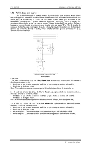 IFRN / DIETIND MÁQUINAS E AUTOMAÇÃO ELÉTRICA
57 - Lunardo Alves de Sena
6.4.2 Partida direta com reversão
Uma outra modalidade de partida direta é a partida direta com reversão. Nesta chave
tem-se a opção da partida do motor acontecer no sentido horário ou no sentido anti-horário. Na
Ilustração 83 é apresentada o circuito de força desta chave. Neste tipo de chave se faz
necessário “intertravamento”, ou seja, devemos “intertravar” o contator C1 com o contator C2.
Jamais os dois poderão “entrar” ao mesmo tempo. Veja na Ilustração 83 que se C1 e C2 forem
ligados ao mesmo tempo teremos um curto-circuito entra as fases “T” e “R”. O circuito de
comando desta chave se encarregará de evitar este curto-circuito. Na elaboração deste circuito
(circuito de comando) deverá se evitar, com o intertravamento, que os contatores C1 e C2
“entrem“ ao mesmo tempo.
e1 e3
e2
C1
e4
R
S
T
M1
1 3 5
2 4 6
1 3 5
2 4 6
CHAVE REVERSORA - CIRCUITO DE FORÇA
C2
1 3 5
2 4 6
N
Ilustração 83
Exercícios:
1 - A partir do circuito de força, da Chave Reversora, apresentado na Ilustração 83, elabore o
circuito de comando, onde:
• Um botão b1 liga o motor no sentido horário e b2 liga o motor no sentido anti-horário;
• Um botão b0 desliga o motor.
Obs.: A inversão ocorra sempre que se apertar b1 ou b2 independente de se apertar b0.
2 - A partir do circuito de força, da Chave Reversora, apresentado no exercício anterior,
elabore o circuito de comando, onde:
• Um botão b1 liga o motor no sentido horário e b2 liga o motor no sentido anti-horário;
• Um botão b0 desliga o motor.
Obs.: A inversão só ocorra dependendo de desligamento, ou seja, após se apertar o b0.
3 - A partir do circuito de força, da Chave Reversora, apresentado no exercício anterior,
elabore o circuito de comando, onde:
• Um botão b1 liga o motor no sentido horário e b2 liga o motor no sentido anti-horário;
• Um botão b0 desliga o motor.
• Uma lâmpada L1 sinalize quando o motor estiver ligado no sentido horário;
• Uma lâmpada L2 sinalize quando o motor estiver ligado no sentido anti-horário.
 