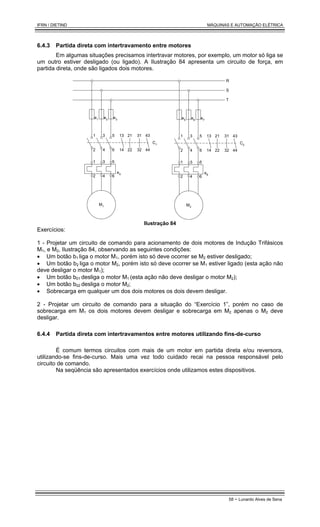 IFRN / DIETIND MÁQUINAS E AUTOMAÇÃO ELÉTRICA
58 - Lunardo Alves de Sena
6.4.3 Partida direta com intertravamento entre motores
Em algumas situações precisamos intertravar motores, por exemplo, um motor só liga se
um outro estiver desligado (ou ligado). A Ilustração 84 apresenta um circuito de força, em
partida direta, onde são ligados dois motores.
e1
e3
e2
C1
e4
R
S
T
M1
1 3 5
2 4 6
1 3 5
2 4 6
13
14
21
22
31
32
43
44
e5 e7
e6
C2
e8
M2
1 3 5
2 4 6
1 3 5
2 4 6
13
14
21
22
31
32
43
44
Ilustração 84
Exercícios:
1 - Projetar um circuito de comando para acionamento de dois motores de Indução Trifásicos
M1, e M2, Ilustração 84, observando as seguintes condições:
• Um botão b1 liga o motor M1, porém isto só deve ocorrer se M2 estiver desligado;
• Um botão b2 liga o motor M2, porém isto só deve ocorrer se M1 estiver ligado (esta ação não
deve desligar o motor M1);
• Um botão b01 desliga o motor M1 (esta ação não deve desligar o motor M2);
• Um botão b02 desliga o motor M2;
• Sobrecarga em qualquer um dos dois motores os dois devem desligar.
2 - Projetar um circuito de comando para a situação do “Exercício 1”, porém no caso de
sobrecarga em M1 os dois motores devem desligar e sobrecarga em M2 apenas o M2 deve
desligar.
6.4.4 Partida direta com intertravamentos entre motores utilizando fins-de-curso
É comum termos circuitos com mais de um motor em partida direta e/ou reversora,
utilizando-se fins-de-curso. Mais uma vez todo cuidado recai na pessoa responsável pelo
circuito de comando.
Na seqüência são apresentados exercícios onde utilizamos estes dispositivos.
 