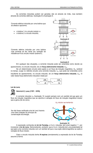 IFRN / DIETIND MÁQUINAS E AUTOMAÇÃO ELÉTRICA
6 - Lunardo Alves de Sena
As correntes induzidas podem ser geradas não só através de ímãs, mas também
através de correntes elétricas, Ilustração 8 e Ilustração 9.
Corrente elétrica induzida por uma bobina que
se afasta e aproxima.
• a bobina 1 é o circuito indutor; e
• a bobina 2 o circuito induzido.
Ilustração 8
Corrente elétrica induzida por uma bobina
cuja corrente se faz variar por variação da
resistência R do circuito indutor (bobina1).
Ilustração 9
Em qualquer das situações, a corrente induzida pode ser entendida como devido ao
aparecimento, no circuito induzido, de um força eletromotriz induzida, εind.
Se um determinado circuito está sujeito a um fluxo de indução magnética, ΦB, variável
no tempo, surge no referido circuito uma corrente induzida, Iind, que pode ser entendida como
resultante do aparecimento, no circuito induzido, de um força eletromotriz induzida, εind. O
valor desta força eletromotriz induzida é dada por
dt
d
ε B
ind
Φ
−
= ou
t
ε B
ind
∆
∆Φ
−
=
Lei de Lenz
Heinrich E. Lenz (1797 - 1878)
A corrente induzida Iind, Ilustração 10, surgirá sempre com um sentido tal que gere um
fluxo de indução magnética que se oponha à variação do fluxo de indução magnética indutor
que a gerou (lei de Lenz).
Se não fosse verificada a lei de Lenz haveria
uma clara violação do princípio de
conservação da energia.
Ilustração 10
A expressão conhecida da lei de Faraday, a f.e.m. induzida, tem sinal negativo “-“, por
incorporar a lei de Lenz. Demonstrando, portanto, que a f.e.m. induzida tem uma polaridade tal
que gera uma corrente induzida com um sentido tal que a sua ação eletromagnética se opõe à
variação do fluxo indutor.
Caso o circuito induzido tenha N espiras (enrolamento) a expressão da lei de Faraday
assume a forma
 
