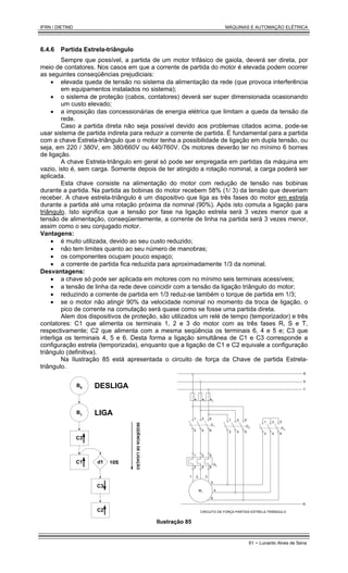 IFRN / DIETIND MÁQUINAS E AUTOMAÇÃO ELÉTRICA
61 - Lunardo Alves de Sena
6.4.6 Partida Estrela-triângulo
Sempre que possível, a partida de um motor trifásico de gaiola, deverá ser direta, por
meio de contatores. Nos casos em que a corrente de partida do motor é elevada podem ocorrer
as seguintes conseqüências prejudiciais:
• elevada queda de tensão no sistema da alimentação da rede (que provoca interferência
em equipamentos instalados no sistema);
• o sistema de proteção (cabos, contatores) deverá ser super dimensionada ocasionando
um custo elevado;
• a imposição das concessionárias de energia elétrica que limitam a queda da tensão da
rede.
Caso a partida direta não seja possível devido aos problemas citados acima, pode-se
usar sistema de partida indireta para reduzir a corrente de partida. É fundamental para a partida
com a chave Estrela-triângulo que o motor tenha a possibilidade de ligação em dupla tensão, ou
seja, em 220 / 380V, em 380/660V ou 440/760V. Os motores deverão ter no mínimo 6 bornes
de ligação.
A chave Estrela-triângulo em geral só pode ser empregada em partidas da máquina em
vazio, isto é, sem carga. Somente depois de ter atingido a rotação nominal, a carga poderá ser
aplicada.
Esta chave consiste na alimentação do motor com redução de tensão nas bobinas
durante a partida. Na partida as bobinas do motor recebem 58% (1/ 3) da tensão que deveriam
receber. A chave estrela-triângulo é um dispositivo que liga as três fases do motor em estrela
durante a partida até uma rotação próxima da nominal (90%). Após isto comuta a ligação para
triângulo. Isto significa que a tensão por fase na ligação estrela será 3 vezes menor que a
tensão de alimentação, conseqüentemente, a corrente de linha na partida será 3 vezes menor,
assim como o seu conjugado motor.
Vantagens:
• é muito utilizada, devido ao seu custo reduzido;
• não tem limites quanto ao seu número de manobras;
• os componentes ocupam pouco espaço;
• a corrente de partida fica reduzida para aproximadamente 1/3 da nominal.
Desvantagens:
• a chave só pode ser aplicada em motores com no mínimo seis terminais acessíveis;
• a tensão de linha da rede deve coincidir com a tensão da ligação triângulo do motor;
• reduzindo a corrente de partida em 1/3 reduz-se também o torque de partida em 1/3;
• se o motor não atingir 90% da velocidade nominal no momento da troca de ligação, o
pico de corrente na comutação será quase como se fosse uma partida direta.
Alem dos dispositivos de proteção, são utilizados um relé de tempo (temporizador) e três
contatores: C1 que alimenta os terminais 1, 2 e 3 do motor com as três fases R, S e T,
respectivamente; C2 que alimenta com a mesma seqüência os terminais 6, 4 e 5 e; C3 que
interliga os terminais 4, 5 e 6. Desta forma a ligação simultânea de C1 e C3 corresponde a
configuração estrela (temporizada), enquanto que a ligação de C1 e C2 equivale a configuração
triângulo (definitiva).
Na Ilustração 85 está apresentada o circuito de força da Chave de partida Estrela-
triângulo.
B0
B1
C3
C1 d1
C3
C2
SEQÜÊNCIA
DE
LIGAÇÃO
DESLIGA
LIGA
10S
e1 e3
e2
C1
e4
R
S
T
M1
1 3 5
2 4 6
1 3 5
2 4 6
N
CIRCUITO DE FORÇA PARTIDA ESTRELA-TRIÂNGULO
C2
1 3 5
2 4 6
C3
1 3 5
2 4 6
1 2 3
5
4
6
Ilustração 85
 