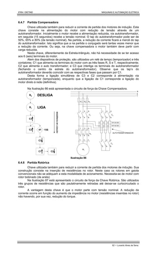 IFRN / DIETIND MÁQUINAS E AUTOMAÇÃO ELÉTRICA
62 - Lunardo Alves de Sena
6.4.7 Partida Compensadora
Chave utilizada também para reduzir a corrente de partida dos motores de indução. Esta
chave consiste na alimentação do motor com redução de tensão através de um
autotransformador. Inicialmente o motor recebe a alimentação reduzida, via autotransformador,
em seguida (15 segundos) recebe a tensão nominal. O tap do autotransformador pode ser de
50%, 65% e 80% (da tensão nominal). Na partida, a redução da corrente ficará a mercê do tap
do autotransformador. Isto significa que a na partida o conjugado será tantas vezes menor que
a redução da corrente. Ou seja, na chave compensadora o motor também deve partir com
carga reduzida.
Nesta chave, diferentemente da Estrela-triângulo, não há necessidade de se ter acesso
aos 6 (seis) terminais do motor.
Alem dos dispositivos de proteção, são utilizados um relé de tempo (temporizador) e três
contatores: C1 que alimenta os terminais do motor com as três fases R, S e T, respectivamente;
C2 que alimenta o auto transformador; e C3 que interliga os terminais do autotransformador
(fechando o centro da estrela do autotransformador). Observe que os tap’s do
autotransformador deverão coincidir com as respectivas fases que passam por C1.
Desta forma a ligação simultânea de C3 e C2 corresponde à alimentação via
autotransformador (temporizada), enquanto que a ligação de C1 corresponde a ligação do
motor direto à rede (definitiva).
Na Ilustração 86 está apresentada o circuito de força da Chave Compensadora.
B0
B1
C3
C2 d1
C3
C1
SEQÜÊNCIA
DE
LIGAÇÃO
DESLIGA
LIGA
15S
C2
e1
e3
e2
C1
e4
R
S
T
M1
1 3 5
2 4 6
1 3 5
2 4 6
C3
1 3 5
2 4 6
T1
C2
1 3 5
2 4 6
T2 T3
TAP DE 80%
TAP DE 65%
AUTOTRANSFORMADOR
Ilustração 86
6.4.8 Partida Rotórica
Chave utilizada também para reduzir a corrente de partida dos motores de indução. Sua
construção consiste na inserção de resistências no rotor. Neste caso os rotores em gaiola
convencionais não se adéquam a esta modalidade de acionamento. Necessita-se de motor com
rotor bobinado (de anéis)
Na Ilustração 87 está apresentado o circuito de força da Chave Rotórica. São utilizados
três grupos de resistências que são paulatinamente retiradas até deixar-se curtocircuitado o
rotor.
A vantagem desta chave é que o motor parte com tensão nominal. A redução da
corrente ocorre em função do aumento da impedância no motor (resistências inseridas no rotor)
não havendo, por sua vez, redução do torque.
 