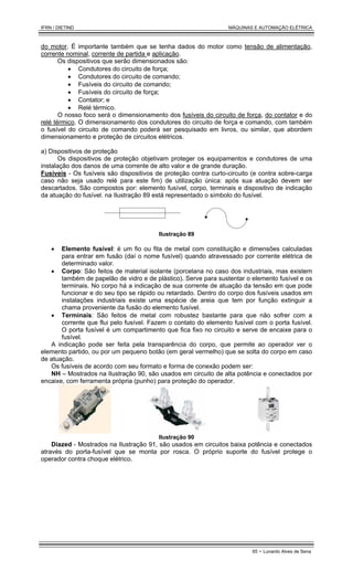 IFRN / DIETIND MÁQUINAS E AUTOMAÇÃO ELÉTRICA
65 - Lunardo Alves de Sena
do motor. É importante também que se tenha dados do motor como tensão de alimentação,
corrente nominal, corrente de partida e aplicação.
Os dispositivos que serão dimensionados são:
• Condutores do circuito de força;
• Condutores do circuito de comando;
• Fusíveis do circuito de comando;
• Fusíveis do circuito de força;
• Contator; e
• Relé térmico.
O nosso foco será o dimensionamento dos fusíveis do circuito de força, do contator e do
relé térmico. O dimensionamento dos condutores do circuito de força e comando, com também
o fusível do circuito de comando poderá ser pesquisado em livros, ou similar, que abordem
dimensionamento e proteção de circuitos elétricos.
a) Dispositivos de proteção
Os dispositivos de proteção objetivam proteger os equipamentos e condutores de uma
instalação dos danos de uma corrente de alto valor e de grande duração.
Fusíveis - Os fusíveis são dispositivos de proteção contra curto-circuito (e contra sobre-carga
caso não seja usado relé para este fim) de utilização única: após sua atuação devem ser
descartados. São compostos por: elemento fusível, corpo, terminais e dispositivo de indicação
da atuação do fusível. na Ilustração 89 está representado o símbolo do fusível.
Ilustração 89
• Elemento fusível: é um fio ou fita de metal com constituição e dimensões calculadas
para entrar em fusão (daí o nome fusível) quando atravessado por corrente elétrica de
determinado valor.
• Corpo: São feitos de material isolante (porcelana no caso dos industriais, mas existem
também de papelão de vidro e de plástico). Serve para sustentar o elemento fusível e os
terminais. No corpo há a indicação de sua corrente de atuação da tensão em que pode
funcionar e do seu tipo se rápido ou retardado. Dentro do corpo dos fusíveis usados em
instalações industriais existe uma espécie de areia que tem por função extinguir a
chama proveniente da fusão do elemento fusível.
• Terminais: São feitos de metal com robustez bastante para que não sofrer com a
corrente que flui pelo fusível. Fazem o contato do elemento fusível com o porta fusível.
O porta fusível é um compartimento que fica fixo no circuito e serve de encaixe para o
fusível.
A indicação pode ser feita pela transparência do corpo, que permite ao operador ver o
elemento partido, ou por um pequeno botão (em geral vermelho) que se solta do corpo em caso
de atuação.
Os fusíveis de acordo com seu formato e forma de conexão podem ser:
NH – Mostrados na Ilustração 90, são usados em circuito de alta potência e conectados por
encaixe, com ferramenta própria (punho) para proteção do operador.
Ilustração 90
Diazed - Mostrados na Ilustração 91, são usados em circuitos baixa potência e conectados
através do porta-fusível que se monta por rosca. O próprio suporte do fusível protege o
operador contra choque elétrico.
 