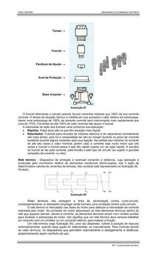 IFRN / DIETIND MÁQUINAS E AUTOMAÇÃO ELÉTRICA
66 - Lunardo Alves de Sena
Tampa →
Fusível →
Parafuso de Ajuste →
Anel de Proteção →
Base Unipolar →
Ilustração 91
O fusível interrompe o circuito quando houver correntes maiores que 160% da sua corrente
nominal. O tempo de atuação diminui a medida em que aumenta o valor relativo da sobrecarga.
Assim uma sobrecarga de 190% da corrente nominal será interrompida mais rapidamente que
uma de 170%. Correntes de até 120% do valor nominal não atuam o fusível.
A velocidade de ação dos fusíveis varia conforme sua aplicação:
• Rápidos: Estes tipos são os que têm atuação mais rápida.
• Retardados: Fusíveis para circuitos de motores elétricos e de capacitores normalmente
são mais lentos, pois há a necessidade de não se romper durante os picos de corrente
existente durante alguns instantes após sua ligação. Na partida dos motores há corrente
de até oito vezes o valor nominal, porém caso a corrente seja muito maior que oito
vezes a normal o fusível passa a agir tão rápido quanto um de ação rápida. A escolha
do fusível se faz pela corrente, pela tensão e pelo tipo de circuito (se sujeito a grandes
variações de corrente, ou não).
Relé térmico - Dispositivo de proteção e eventual comando a distância, cuja operação é
produzida pelo movimento relativo de elementos mecânicos (termo-pares), sob a ação de
determinados valores de correntes de entrada. Seu símbolo está representado na Ilustração 92.
Símbolo
95
96
97
98
1 3 5
2 4 6
Ilustração 92
Relés térmicos não protegem a linha de alimentação contra curto-circuito,
conseqüentemente, é necessário empregar ainda fusíveis como proteção contra curto-circuito.
O relé térmico é intercalado nas fases do motor para detectar a intensidade de corrente
solicitada pelo motor. As correntes do motor atravessam os três elementos térmicos dentro do
relé que aquecer demais, devido à corrente, os elementos térmicos atuam num contato auxiliar
para sinalizar a sobrecarga do motor. Isto significa que um relé térmico deve sempre trabalhar
em conjunto com um contator ou um comando elétrico, para realizar a função.
Um relé térmico (veja Ilustração 93), uma vez disparado, voltará à posição de repouso
automaticamente, quando essa opção for selecionada, ou manualmente. Para controle remoto
de relés térmicos, há dispositivos que permitem rearmamento e desligamento à distância,
proporcionando assim conforto de uso.
 