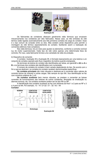 IFRN / DIETIND MÁQUINAS E AUTOMAÇÃO ELÉTRICA
67 - Lunardo Alves de Sena
Ilustração 93
Os fabricantes de contatores oferecem geralmente relés térmicos que encaixam
mecanicamente nos contatores por eles fabricados. Nesse caso, as três entradas do relé
térmico estão ligadas automaticamente aos três primeiros contatos de carga do contator. Esse
é o tipo comum de conexão entre os dois. Mas existem ainda dispositivos para permitir a
montagem do relé térmico separadamente do contator, facilitando assim a realização de
comandos elétricos mais complexos.
Nos relés térmicos, há um meio para ajustar os elementos, conforme a corrente nominal
(IN) do motor supervisionado. Cada tipo de relé cobre apenas uma determinada faixa de
corrente. Por isso, cada fabricante fornece uma variedade de relés de proteção.
b) Dispositivo de comando
O contator, Ilustração 94 e Ilustração 95, é formado basicamente por uma bobina e um
conjunto de contatos operado pelo fluxo magnético da bobina quando energizada.
Os terminais da bobina do contator são identificados por letras, em geral A1 e A2 ou A e
B, e os terminais dos contatos são identificados com numeração.
O número de contatos do contator é bem variado dependendo do tipo. De acordo com o
fim a que se destinam, os contatos do contator recebem denominações específicas.
Os contatos principais são mais robustos e destinam-se a comandar altos valores de
corrente típicos de motores e outras cargas. São sempre do tipo NA. Sua identificação se faz
com números unitários de 1 a 6.
Os contatos auxiliares bem menos robustos, se prestam a comandar as baixas
correntes de funcionamento das bobinas de outros contatores, lâmpadas de sinalização ou
alarmes sonoros, etc. Os contatos auxiliares podem ser do tipo NA ou NF.
A identificação dos contatos auxiliares se faz com dezenas de final 1 e 2 para as NF e 3
e 4 para as NA. Por exemplo, 13 - 14 / 21-22 / 31 - 32 / 43 – 44
Contator:
Simbologia
1 3 5
2 4 6
13
14
21
22
31
32
43
44
A
B
BOBINA CONTATOS
PRINCIPAIS
CONTATOS
AUXILIARES
Ilustração 94
 