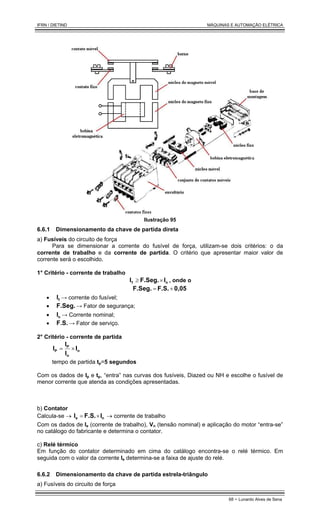 IFRN / DIETIND MÁQUINAS E AUTOMAÇÃO ELÉTRICA
68 - Lunardo Alves de Sena
Ilustração 95
6.6.1 Dimensionamento da chave de partida direta
a) Fusíveis do circuito de força
Para se dimensionar a corrente do fusível de força, utilizam-se dois critérios: o da
corrente de trabalho e da corrente de partida. O critério que apresentar maior valor de
corrente será o escolhido.
1° Critério - corrente de trabalho
n
f I
F.Seg.
I ×
≥ , onde o
0,05
F.S.
F.Seg. +
=
• f
I → corrente do fusível;
• F.Seg. → Fator de segurança;
• n
I → Corrente nominal;
• F.S. → Fator de serviço.
2° Critério - corrente de partida
n
n
P
P I
I
I
I ×
=
tempo de partida tp=5 segundos
Com os dados de Ip e tp, “entra” nas curvas dos fusíveis, Diazed ou NH e escolhe o fusível de
menor corrente que atenda as condições apresentadas.
b) Contator
Calcula-se → n
e I
F.S.
I ×
= → corrente de trabalho
Com os dados de Ie (corrente de trabalho), Vn (tensão nominal) e aplicação do motor “entra-se”
no catálogo do fabricante e determina o contator.
c) Relé térmico
Em função do contator determinado em cima do catálogo encontra-se o relé térmico. Em
seguida com o valor da corrente Ie determina-se a faixa de ajuste do relé.
6.6.2 Dimensionamento da chave de partida estrela-triângulo
a) Fusíveis do circuito de força
 