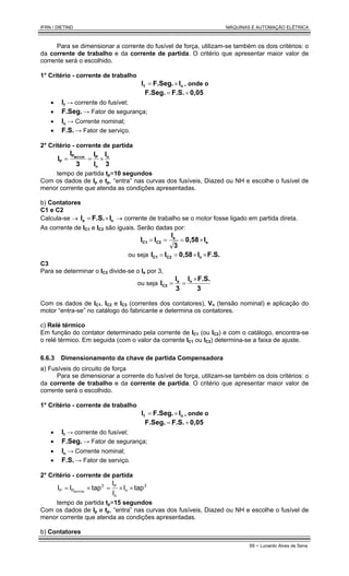 IFRN / DIETIND MÁQUINAS E AUTOMAÇÃO ELÉTRICA
69 - Lunardo Alves de Sena
Para se dimensionar a corrente do fusível de força, utilizam-se também os dois critérios: o
da corrente de trabalho e da corrente de partida. O critério que apresentar maior valor de
corrente será o escolhido.
1° Critério - corrente de trabalho
n
f I
F.Seg.
I ×
= , onde o
0,05
F.S.
F.Seg. +
=
• f
I → corrente do fusível;
• F.Seg. → Fator de segurança;
• n
I → Corrente nominal;
• F.S. → Fator de serviço.
2° Critério - corrente de partida
3
I
I
I
3
I
I n
n
P
P
P
MOTOR
×
=
=
tempo de partida tp=10 segundos
Com os dados de Ip e tp, “entra” nas curvas dos fusíveis, Diazed ou NH e escolhe o fusível de
menor corrente que atenda as condições apresentadas.
b) Contatores
C1 e C2
Calcula-se → n
e I
F.S.
I ×
= → corrente de trabalho se o motor fosse ligado em partida direta.
As corrente de IC1 e IC2 são iguais. Serão dadas por:
e
e
C2
C1 I
0,58
3
I
I
I ×
=
=
=
ou seja F.S.
I
0,58
I
I n
C2
C1 ×
×
=
=
C3
Para se determinar o IC3 divide-se o Ie por 3,
ou seja
3
F.S.
I
3
I
I n
e
C3
×
=
=
Com os dados de IC1, IC2 e IC3 (correntes dos contatores), Vn (tensão nominal) e aplicação do
motor “entra-se” no catálogo do fabricante e determina os contatores.
c) Relé térmico
Em função do contator determinado pela corrente de IC1 (ou IC2) e com o catálogo, encontra-se
o relé térmico. Em seguida (com o valor da corrente IC1 ou IC2) determina-se a faixa de ajuste.
6.6.3 Dimensionamento da chave de partida Compensadora
a) Fusíveis do circuito de força
Para se dimensionar a corrente do fusível de força, utilizam-se também os dois critérios: o
da corrente de trabalho e da corrente de partida. O critério que apresentar maior valor de
corrente será o escolhido.
1° Critério - corrente de trabalho
n
f I
F.Seg.
I ×
= , onde o
0,05
F.S.
F.Seg. +
=
• f
I → corrente do fusível;
• F.Seg. → Fator de segurança;
• n
I → Corrente nominal;
• F.S. → Fator de serviço.
2° Critério - corrente de partida
2
n
n
P
2
P
P tap
I
I
I
tap
I
I MOTOR
×
×
=
×
=
tempo de partida tp=15 segundos
Com os dados de Ip e tp, “entra” nas curvas dos fusíveis, Diazed ou NH e escolhe o fusível de
menor corrente que atenda as condições apresentadas.
b) Contatores
 