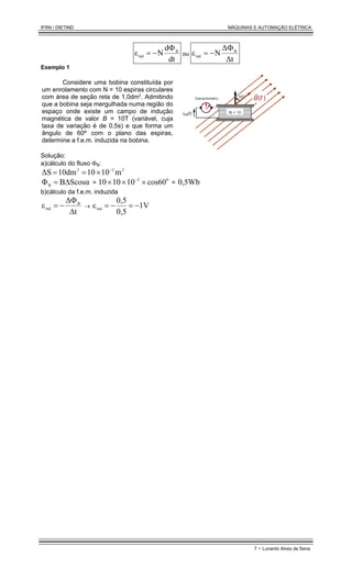 IFRN / DIETIND MÁQUINAS E AUTOMAÇÃO ELÉTRICA
7 - Lunardo Alves de Sena
dt
d
N
ε B
ind
Φ
−
= ou
∆t
∆
N
ε B
ind
Φ
−
=
Exemplo 1
Considere uma bobina constituída por
um enrolamento com N = 10 espiras circulares
com área de seção reta de 1,0dm2
. Admitindo
que a bobina seja mergulhada numa região do
espaço onde existe um campo de indução
magnética de valor B = 10T (variável, cuja
taxa de variação é de 0,5s) e que forma um
ângulo de 60º com o plano das espiras,
determine a f.e.m. induzida na bobina.
Solução:
a)cálculo do fluxo ΦB:
2
2
2
m
10
10
10dm
∆S −
×
=
=
Scosα
B
ΦB ∆
= =
0
2
cos60
10
10
10 ×
×
× −
= 0,5Wb
b)cálculo da f.e.m. induzida
t
ε B
ind
∆
∆Φ
−
= → 1V
0,5
0,5
εind −
=
−
=
 