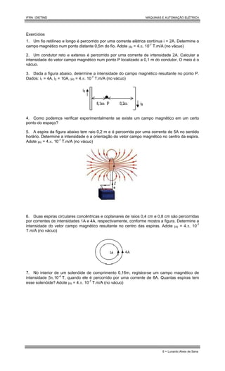 IFRN / DIETIND MÁQUINAS E AUTOMAÇÃO ELÉTRICA
8 - Lunardo Alves de Sena
Exercícios
1. Um fio retilíneo e longo é percorrido por uma corrente elétrica contínua i = 2A. Determine o
campo magnético num ponto distante 0,5m do fio. Adote µ0 = 4.π. 10-7
T.m/A (no vácuo)
2. Um condutor reto e extenso é percorrido por uma corrente de intensidade 2A. Calcular a
intensidade do vetor campo magnético num ponto P localizado a 0,1 m do condutor. O meio é o
vácuo.
3. Dada a figura abaixo, determine a intensidade do campo magnético resultante no ponto P.
Dados: i1 = 4A, i2 = 10A, µ0 = 4.π. 10-7
T.m/A (no vácuo)
4. Como podemos verificar experimentalmente se existe um campo magnético em um certo
ponto do espaço?
5. A espira da figura abaixo tem raio 0,2 m e é percorrida por uma corrente de 5A no sentido
horário. Determine a intensidade e a orientação do vetor campo magnético no centro da espira.
Adote µ0 = 4.π. 10-7
T.m/A (no vácuo)
6. Duas espiras circulares concêntricas e coplanares de raios 0,4 cm e 0,8 cm são percorridas
por correntes de intensidades 1A e 4A, respectivamente, conforme mostra a figura. Determine a
intensidade do vetor campo magnético resultante no centro das espiras. Adote µ0 = 4.π. 10-7
T.m/A (no vácuo)
7. No interior de um solenóide de comprimento 0,16m, registra-se um campo magnético de
intensidade 5π.10-4
T, quando ele é percorrido por uma corrente de 8A. Quantas espiras tem
esse solenóide? Adote µ0 = 4.π. 10-7
T.m/A (no vácuo)
 