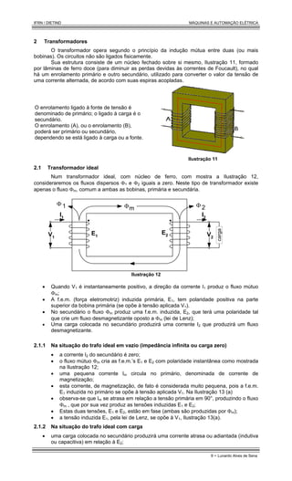 IFRN / DIETIND MÁQUINAS E AUTOMAÇÃO ELÉTRICA
9 - Lunardo Alves de Sena
2 Transformadores
O transformador opera segundo o princípio da indução mútua entre duas (ou mais
bobinas). Os circuitos não são ligados fisicamente.
Sua estrutura consiste de um núcleo fechado sobre si mesmo, Ilustração 11, formado
por lâminas de ferro doce (para diminuir as perdas devidas às correntes de Foucault), no qual
há um enrolamento primário e outro secundário, utilizado para converter o valor da tensão de
uma corrente alternada, de acordo com suas espiras acopladas.
O enrolamento ligado à fonte de tensão é
denominado de primário; o ligado à carga é o
secundário.
O enrolamento (A), ou o enrolamento (B),
poderá ser primário ou secundário,
dependendo se está ligado à carga ou a fonte.
Ilustração 11
2.1 Transformador ideal
Num transformador ideal, com núcleo de ferro, com mostra a Ilustração 12,
consideraremos os fluxos dispersos Φ1 e Φ2 iguais a zero. Neste tipo de transformador existe
apenas o fluxo Φm, comum a ambas as bobinas, primária e secundária.
Φm
E1
E2
V1
V2
carga
I2
I1
Φ 1 Φ 2
Ilustração 12
• Quando V1 é instantaneamente positivo, a direção da corrente I1 produz o fluxo mútuo
Φm;
• A f.e.m. (força eletromotriz) induzida primária, E1, tem polaridade positiva na parte
superior da bobina primária (se opõe à tensão aplicada V1).
• No secundário o fluxo Φm produz uma f.e.m. induzida, E2, que terá uma polaridade tal
que crie um fluxo desmagnetizante oposto a Φm (lei de Lenz);
• Uma carga colocada no secundário produzirá uma corrente I2 que produzirá um fluxo
desmagnetizante.
2.1.1 Na situação do trafo ideal em vazio (impedância infinita ou carga zero)
• a corrente I2 do secundário é zero;
• o fluxo mútuo Φm cria as f.e.m.’s E1 e E2 com polaridade instantânea como mostrada
na Ilustração 12;
• uma pequena corrente Im circula no primário, denominada de corrente de
magnetização;
• esta corrente, de magnetização, de fato é considerada muito pequena, pois a f.e.m.
E1 induzida no primário se opõe à tensão aplicada V1. Na Ilustração 13 (a)
• observa-se que Im se atrasa em relação a tensão primária em 90°, produzindo o fluxo
Φm , que por sua vez produz as tensões induzidas E1 e E2;
• Estas duas tensões, E1 e E2, estão em fase (ambas são produzidas por Φm);
• a tensão induzida E1, pela lei de Lenz, se opõe à V1, Ilustração 13(a).
2.1.2 Na situação do trafo ideal com carga
• uma carga colocada no secundário produzirá uma corrente atrasa ou adiantada (indutiva
ou capacitiva) em relação à E2;
 