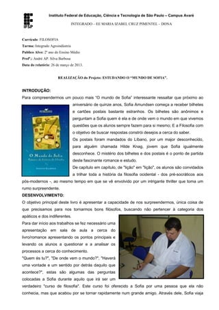 Instituto Federal de Educação, Ciência e Tecnologia de São Paulo – Campus Avaré
INTEGRADO – EE MARIA IZABEL CRUZ PIMENTEL – DONA
Currículo: FILOSOFIA
Turma: Integrado Agroindústria
Publico Alvo: 2º ano do Ensino Médio
Profº.: André AP. Silva Barbosa
Data do relatório: 26 de março de 2013.
REALIZAÇÃO do Projeto: ESTUDANDO O “MUNDO DE SOFIA”.
INTRODUÇÃO:
Para compreendermos um pouco mais “O mundo de Sofia” interessante ressaltar que próximo ao
aniversário de quinze anos, Sofia Amundsen começa a receber bilhetes
e cartões postais bastante estranhos. Os bilhetes são anônimos e
perguntam a Sofia quem é ela e de onde vem o mundo em que vivemos
questões que os alunos sempre fazem para si mesmo; E a Filosofia com
o objetivo de buscar respostas constrói desejos a cerca do saber.
Os postais foram mandados do Líbano, por um major desconhecido,
para alguém chamada Hilde Knag, jovem que Sofia igualmente
desconhece. O mistério dos bilhetes e dos postais é o ponto de partida
deste fascinante romance e estudo.
De capítulo em capítulo, de "lição" em "lição", os alunos são convidados
a trilhar toda a história da filosofia ocidental - dos pré-socráticos aos
pós-modernos -, ao mesmo tempo em que se vê envolvido por um intrigante thriller que toma um
rumo surpreendente.
DESENVOLVIMENTO:
O objetivo principal deste livro é apresentar a capacidade de nos surpreendermos, única coisa de
que precisamos para nos tornarmos bons filósofos, buscando não pertencer à categoria dos
apáticos e dos indiferentes.
Para dar início aos trabalhos se fez necessário uma
apresentação em sala de aula a cerca do
livro/romance apresentando os pontos principais e
levando os alunos a questionar e a analisar os
processos a cerca do conhecimento.
"Quem és tu?", "De onde vem o mundo?", "Haverá
uma vontade e um sentido por detrás daquilo que
acontece?", estas são algumas das perguntas
colocadas a Sofia durante aquilo que irá ser um
verdadeiro "curso de filosofia". Este curso foi oferecido a Sofia por uma pessoa que ela não
conhecia, mas que acabou por se tornar rapidamente num grande amigo. Através dele, Sofia viaja
 