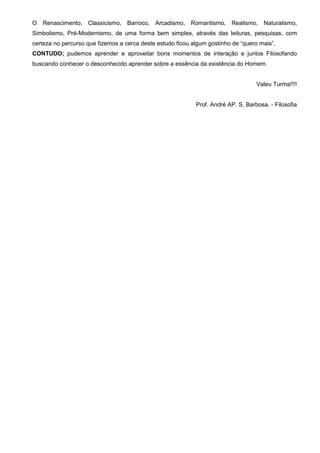 O Renascimento, Classicismo, Barroco, Arcadismo, Romantismo, Realismo, Naturalismo,
Simbolismo, Pré-Modernismo, de uma forma bem simples, através das leituras, pesquisas, com
certeza no percurso que fizemos a cerca deste estudo ficou algum gostinho de “quero mais”.
CONTUDO; pudemos aprender e aproveitar bons momentos de interação e juntos Filosofando
buscando conhecer o desconhecido aprender sobre a essência da existência do Homem.
Valeu Turma!!!!
Prof. André AP. S. Barbosa. - Filosofia
 
