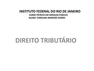 INSTITUTO FEDERAL DO RIO DE JANEIRO
      CURSO TÉCNICO EM SERVIÇOS PÚBLICO
      ALUNA: CAROLINA ANDRADE GOMES




DIREITO TRIBUTÁRIO
 