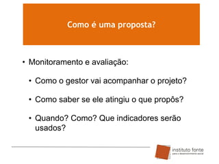 Como é uma proposta?

• Monitoramento e avaliação:

• Como o gestor vai acompanhar o projeto?
• Como saber se ele atingiu o que propôs?
• Quando? Como? Que indicadores serão
usados?

 