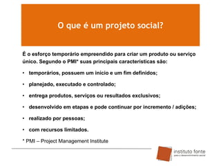O que é um projeto social?

É o esforço temporário empreendido para criar um produto ou serviço
único. Segundo o PMI* suas principais características são:
• temporários, possuem um início e um fim definidos;

• planejado, executado e controlado;
• entrega produtos, serviços ou resultados exclusivos;
• desenvolvido em etapas e pode continuar por incremento / adições;

• realizado por pessoas;
• com recursos limitados.
* PMI – Project Management Institute

 