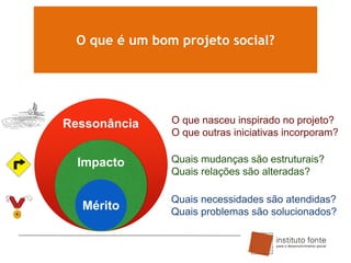 O que é um bom projeto social?

Ressonância
Impacto

Mérito

O que nasceu inspirado no projeto?
O que outras iniciativas incorporam?

Quais mudanças são estruturais?
Quais relações são alteradas?
Quais necessidades são atendidas?
Quais problemas são solucionados?

 