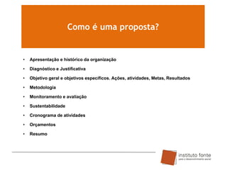 Como é uma proposta?

•

Apresentação e histórico da organização

•

Diagnóstico e Justificativa

•

Objetivo geral e objetivos específicos. Ações, atividades, Metas, Resultados

•

Metodologia

•

Monitoramento e avaliação

•

Sustentabilidade

•

Cronograma de atividades

•

Orçamentos

•

Resumo

 