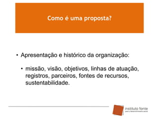 Como é uma proposta?

• Apresentação e histórico da organização:
• missão, visão, objetivos, linhas de atuação,
registros, parceiros, fontes de recursos,
sustentabilidade.

 