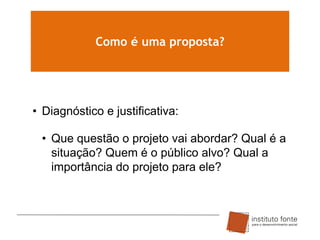 Como é uma proposta?

• Diagnóstico e justificativa:
• Que questão o projeto vai abordar? Qual é a
situação? Quem é o público alvo? Qual a
importância do projeto para ele?

 