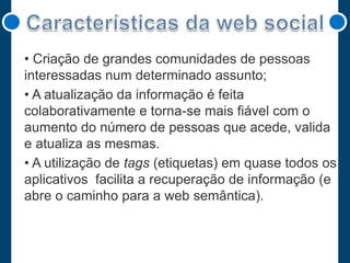 • Criação de grandes comunidades de pessoas
interessadas num determinado assunto;
• A atualização da informação é feita
colaborativamente e torna-se mais fiável com o
aumento do número de pessoas que acede, valida
e atualiza as mesmas.
• A utilização de tags (etiquetas) em quase todos os
aplicativos facilita a recuperação de informação (e
abre o caminho para a web semântica).

 