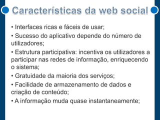 • Interfaces ricas e fáceis de usar;
• Sucesso do aplicativo depende do número de
utilizadores;
• Estrutura participativa: incentiva os utilizadores a
participar nas redes de informação, enriquecendo
o sistema;
• Gratuidade da maioria dos serviços;
• Facilidade de armazenamento de dados e
criação de conteúdo;
• A informação muda quase instantaneamente;

 
