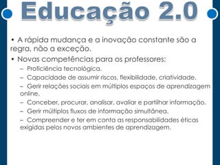 • A rápida mudança e a inovação constante são a
regra, não a exceção.
• Novas competências para os professores:
– Proficiência tecnológica.
– Capacidade de assumir riscos, flexibilidade, criatividade.
– Gerir relações sociais em múltiplos espaços de aprendizagem
online.
– Conceber, procurar, analisar, avaliar e partilhar informação.
– Gerir múltiplos fluxos de informação simultânea.
– Compreender e ter em conta as responsabilidades éticas
exigidas pelos novos ambientes de aprendizagem.

 
