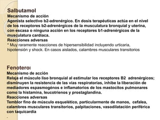 Fenoterol
Mecanismo de acción
Relaja el músculo liso bronquial al estimular los receptores B2 adrenérgicos;
disminuyen la resistencia de las vías respiratorias, inhibe la liberación de
mediadores espasmogénos e inflamatorios de los mastocitos pulmonares
como la histamina, leucotrienos y prostaglandina.
Reacciones adversas
Temblor fino de músculo esquelético, particularmente de manos, cefalea,
calambres musculares transitorios, palpitaciones, vasodilatación periférica
con taquicardia
.
Salbutamol
Mecanismo de acción
Agonista selectivo b2-adrenérgico. En dosis terapéuticas actúa en el nivel
de los receptores b2-adrenérgicos de la musculatura bronquial y uterina,
con escasa o ninguna acción en los receptores b1-adrenérgicos de la
musculatura cardíaca.
Reacciones adversas
* Muy raramente reacciones de hipersensibilidad incluyendo urticaria,
hipotensión y shock. En casos aislados, calambres musculares transitorios
 