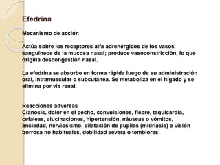 Efedrina
Mecanismo de acción
.
Actúa sobre los receptores alfa adrenérgicos de los vasos
sanguíneos de la mucosa nasal; produce vasoconstricción, lo que
origina descongestión nasal.
La efedrina se absorbe en forma rápida luego de su administración
oral, intramuscular o subcutánea. Se metaboliza en el hígado y se
elimina por vía renal.
Reacciones adversas
Cianosis, dolor en el pecho, convulsiones, fiebre, taquicardia,
cefaleas, alucinaciones, hipertensión, náuseas o vómitos,
ansiedad, nerviosismo, dilatación de pupilas (midriasis) o visión
borrosa no habituales, debilidad severa o temblores.
 