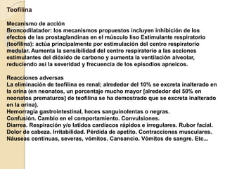 Teofilina
Mecanismo de acción
Broncodilatador: los mecanismos propuestos incluyen inhibición de los
efectos de las prostaglandinas en el músculo liso Estimulante respiratorio
(teofilina): actúa principalmente por estimulación del centro respiratorio
medular. Aumenta la sensibilidad del centro respiratorio a las acciones
estimulantes del dióxido de carbono y aumenta la ventilación alveolar,
reduciendo así la severidad y frecuencia de los episodios apneicos.
Reacciones adversas
La eliminación de teofilina es renal; alrededor del 10% se excreta inalterado en
la orina (en neonatos, un porcentaje mucho mayor [alrededor del 50% en
neonatos prematuros] de teofilina se ha demostrado que se excreta inalterado
en la orina).
Hemorragia gastrointestinal, heces sanguinolentas o negras.
Confusión. Cambio en el comportamiento. Convulsiones.
Diarrea. Respiración y/o latidos cardíacos rápidos e irregulares. Rubor facial.
Dolor de cabeza. Irritabilidad. Pérdida de apetito. Contracciones musculares.
Náuseas continuas, severas, vómitos. Cansancio. Vómitos de sangre. Etc...
 