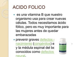  es una vitamina B que nuestro
organismo usa para crear nuevas
células. Todos necesitamos ácido
fólico, pero es muy importante para
las mujeres antes de quedar
embarazadas
 prevenir graves defectos de
nacimiento (congénitos) en el cerebro
y la médula espinal del bebé,
conocidos como defectos del tubo
neural.
ACIDO FOLICO
 