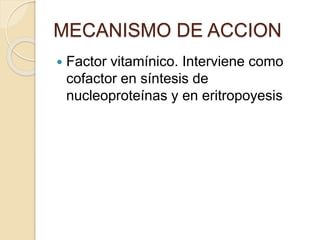  Factor vitamínico. Interviene como
cofactor en síntesis de
nucleoproteínas y en eritropoyesis
MECANISMO DE ACCION
 