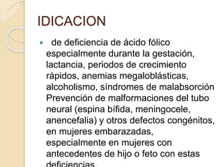  de deficiencia de ácido fólico
especialmente durante la gestación,
lactancia, periodos de crecimiento
rápidos, anemias megaloblásticas,
alcoholismo, síndromes de malabsorción
Prevención de malformaciones del tubo
neural (espina bífida, meningocele,
anencefalia) y otros defectos congénitos,
en mujeres embarazadas,
especialmente en mujeres con
antecedentes de hijo o feto con estas
IDICACION
 