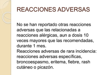 No se han reportado otras reacciones
adversas que las relacionadas a
reacciones alérgicas, aun a dosis 10
veces mayores que las recomendadas,
durante 1 mes.
Reacciones adversas de rara incidencia:
reacciones adversas específicas,
broncoespasmo, eritema, fiebre, rash
cutáneo o picazón.
REACCIONES ADVERSAS
 