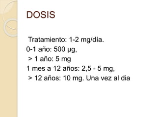 Tratamiento: 1-2 mg/día.
0-1 año: 500 µg,
> 1 año: 5 mg
1 mes a 12 años: 2,5 - 5 mg,
> 12 años: 10 mg. Una vez al dia
DOSIS
 