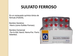 Es un compuesto químico iónico de
fórmula (FeSO4).
Nombre Comercial
Fer-In-Sol; Iberol; Hemo-Fer; Ferricol;
Siderblut;
Nombre Genérico
Hierro (como Sulfato Ferroso)
 