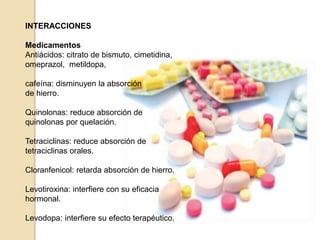 INTERACCIONES
Medicamentos
Antiácidos: citrato de bismuto, cimetidina,
omeprazol, metildopa,
cafeína: disminuyen la absorción
de hierro.
Quinolonas: reduce absorción de
quinolonas por quelación.
Tetraciclinas: reduce absorción de
tetraciclinas orales.
Cloranfenicol: retarda absorción de hierro.
Levotiroxina: interfiere con su eficacia
hormonal.
Levodopa: interfiere su efecto terapéutico.
 
