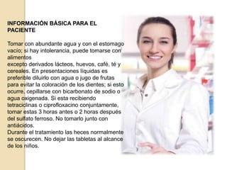 INFORMACIÓN BÁSICA PARA EL
PACIENTE
Tomar con abundante agua y con el estomago
vacío; si hay intolerancia, puede tomarse con
alimentos
excepto derivados lácteos, huevos, café, té y
cereales. En presentaciones líquidas es
preferible diluirlo con agua o jugo de frutas
para evitar la coloración de los dientes; si esto
ocurre, cepillarse con bicarbonato de sodio o
agua oxigenada. Si esta recibiendo
tetraciclinas o ciprofloxacino conjuntamente,
tomar estas 3 horas antes o 2 horas después
del sulfato ferroso. No tomarlo junto con
antiácidos.
Durante el tratamiento las heces normalmente
se oscurecen. No dejar las tabletas al alcance
de los niños.
 