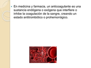  En medicina y farmacia, un anticoagulante es una
sustancia endógena o exógena que interfiere o
inhibe la coagulación de la sangre, creando un
estado antitrombótico o prohemorrágico.
 