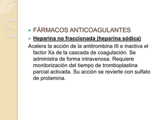  FÁRMACOS ANTICOAGULANTES
 Heparina no fraccionada (heparina sódica)
Acelera la acción de la antitrombina III e inactiva el
factor Xa de la cascada de coagulación. Se
administra de forma intravenosa. Requiere
monitorización del tiempo de tromboplastina
parcial activada. Su acción se revierte con sulfato
de protamina.
 