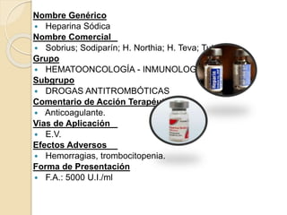 Nombre Genérico
 Heparina Sódica
Nombre Comercial
 Sobrius; Sodiparín; H. Northia; H. Teva; Tuteur
Grupo
 HEMATOONCOLOGÍA - INMUNOLOGÍA
Subgrupo
 DROGAS ANTITROMBÓTICAS
Comentario de Acción Terapéutica
 Anticoagulante.
Vias de Aplicación
 E.V.
Efectos Adversos
 Hemorragias, trombocitopenia.
Forma de Presentación
 F.A.: 5000 U.I./ml
 